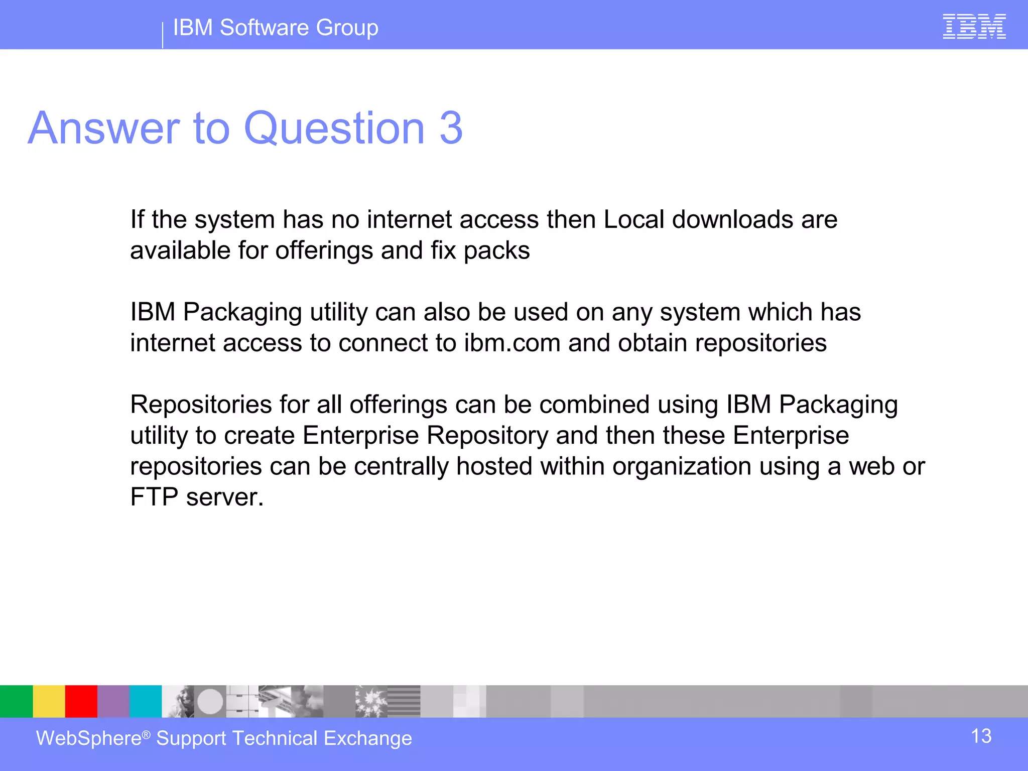 IBM Software Group



Answer to Question 3
         If the system has no internet access then Local downloads are
         available for offerings and fix packs

         IBM Packaging utility can also be used on any system which has
         internet access to connect to ibm.com and obtain repositories

         Repositories for all offerings can be combined using IBM Packaging
         utility to create Enterprise Repository and then these Enterprise
         repositories can be centrally hosted within organization using a web or
         FTP server.




WebSphere® Support Technical Exchange                                              13
 