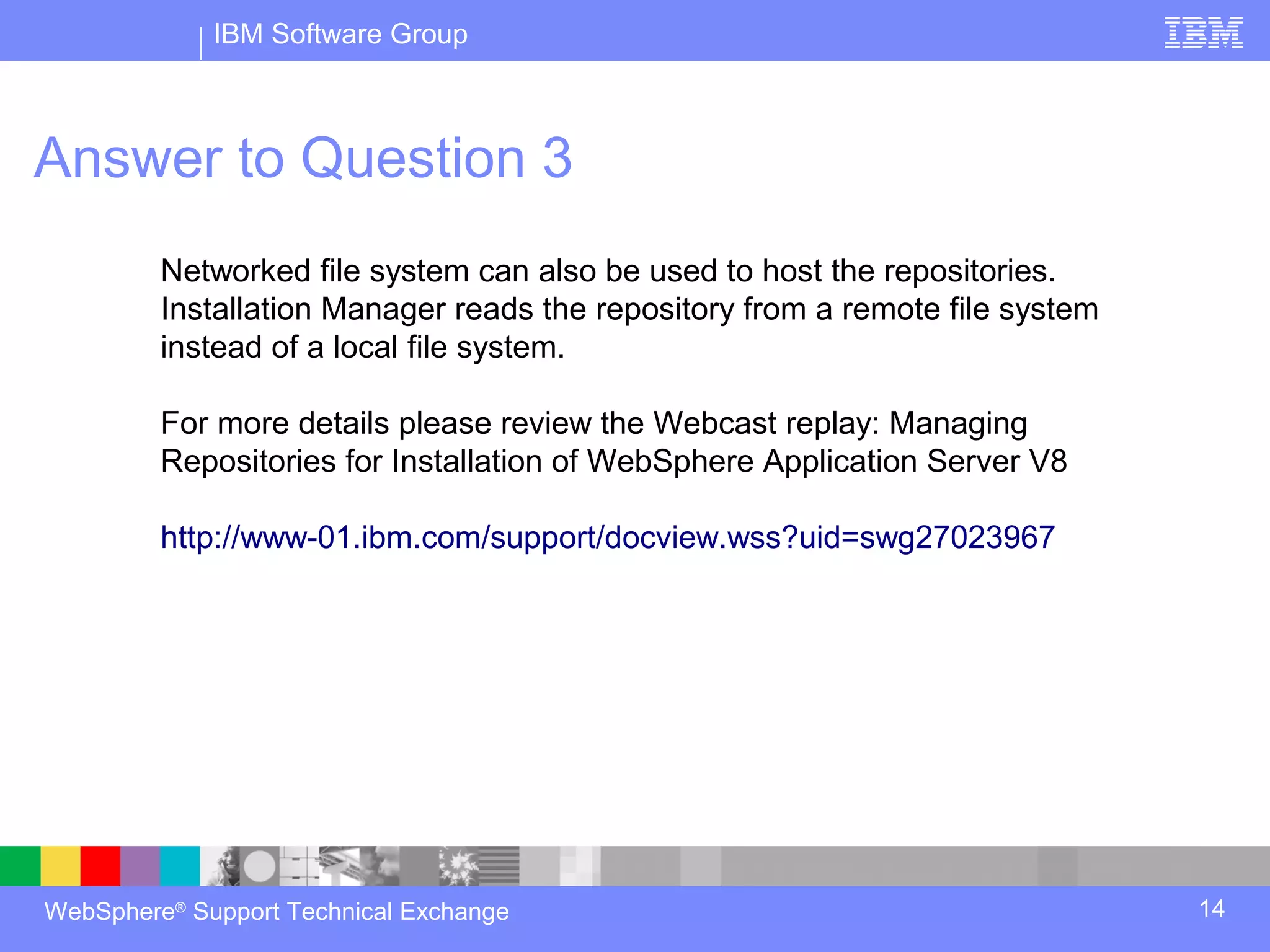 IBM Software Group



Answer to Question 3
         Networked file system can also be used to host the repositories.
         Installation Manager reads the repository from a remote file system
         instead of a local file system.

         For more details please review the Webcast replay: Managing
         Repositories for Installation of WebSphere Application Server V8

         http://www-01.ibm.com/support/docview.wss?uid=swg27023967




WebSphere® Support Technical Exchange                                          14
 