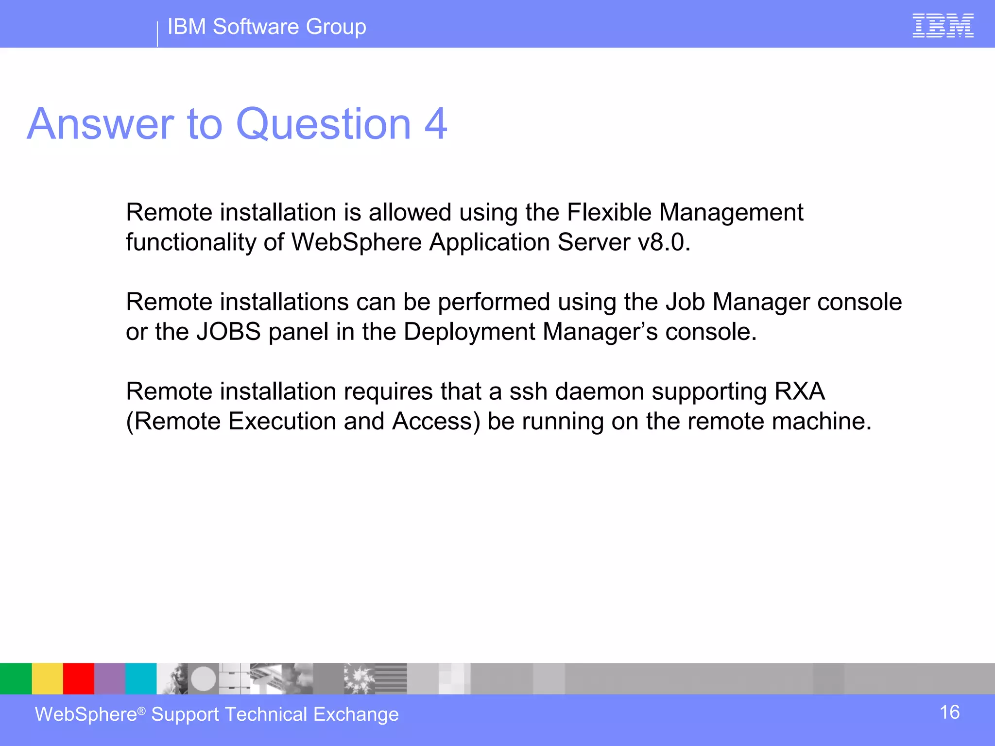 IBM Software Group



Answer to Question 4
         Remote installation is allowed using the Flexible Management
         functionality of WebSphere Application Server v8.0.

         Remote installations can be performed using the Job Manager console
         or the JOBS panel in the Deployment Manager’s console.

         Remote installation requires that a ssh daemon supporting RXA
         (Remote Execution and Access) be running on the remote machine.




WebSphere® Support Technical Exchange                                          16
 
