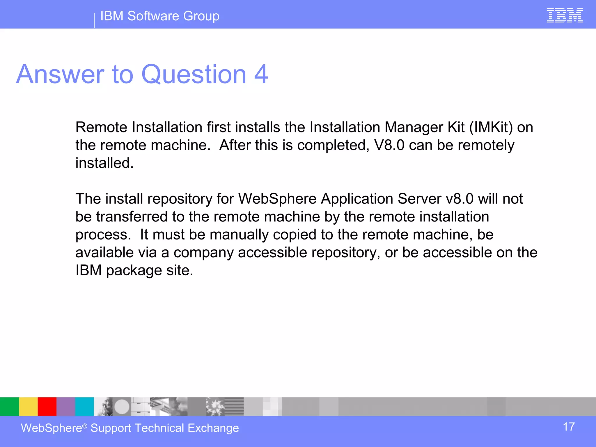 IBM Software Group



Answer to Question 4
         Remote Installation first installs the Installation Manager Kit (IMKit) on
         the remote machine. After this is completed, V8.0 can be remotely
         installed.

         The install repository for WebSphere Application Server v8.0 will not
         be transferred to the remote machine by the remote installation
         process. It must be manually copied to the remote machine, be
         available via a company accessible repository, or be accessible on the
         IBM package site.




WebSphere® Support Technical Exchange                                                 17
 