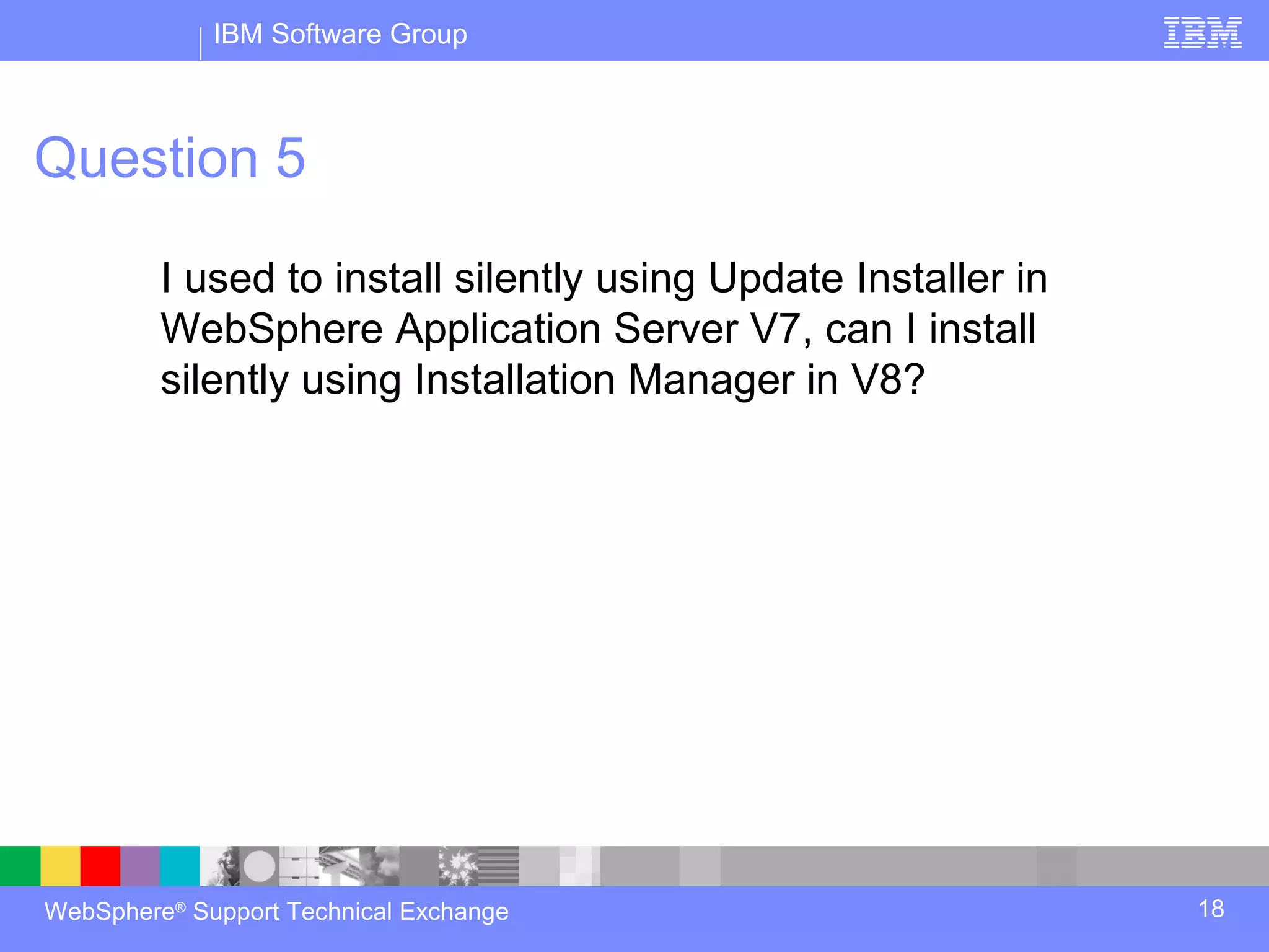 IBM Software Group



Question 5

         I used to install silently using Update Installer in
         WebSphere Application Server V7, can I install
         silently using Installation Manager in V8?




WebSphere® Support Technical Exchange                           18
 
