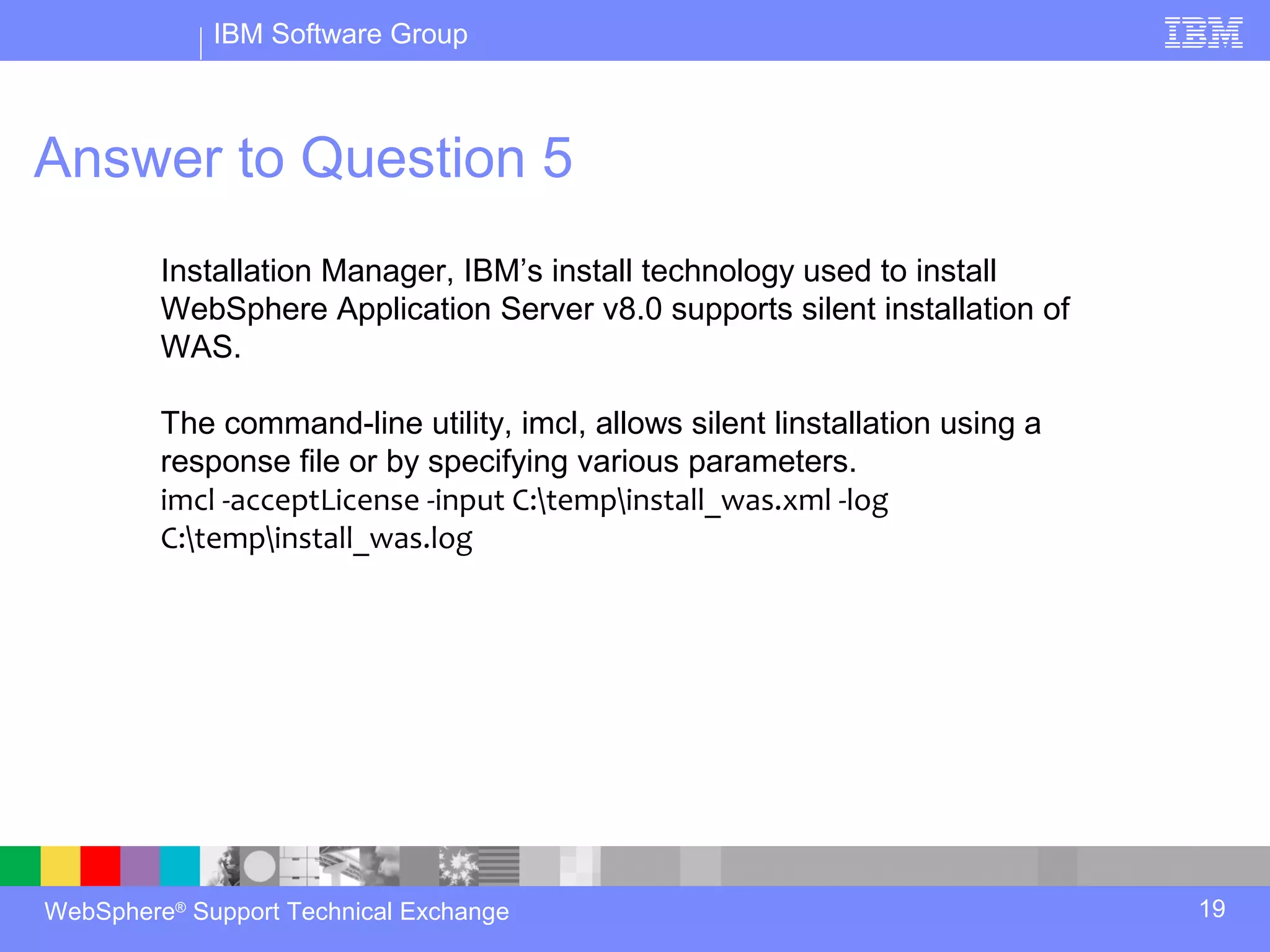 IBM Software Group



Answer to Question 5
         Installation Manager, IBM’s install technology used to install
         WebSphere Application Server v8.0 supports silent installation of
         WAS.

         The command-line utility, imcl, allows silent linstallation using a
         response file or by specifying various parameters.
         imcl -acceptLicense -input C:tempinstall_was.xml -log
         C:tempinstall_was.log




WebSphere® Support Technical Exchange                                          19
 