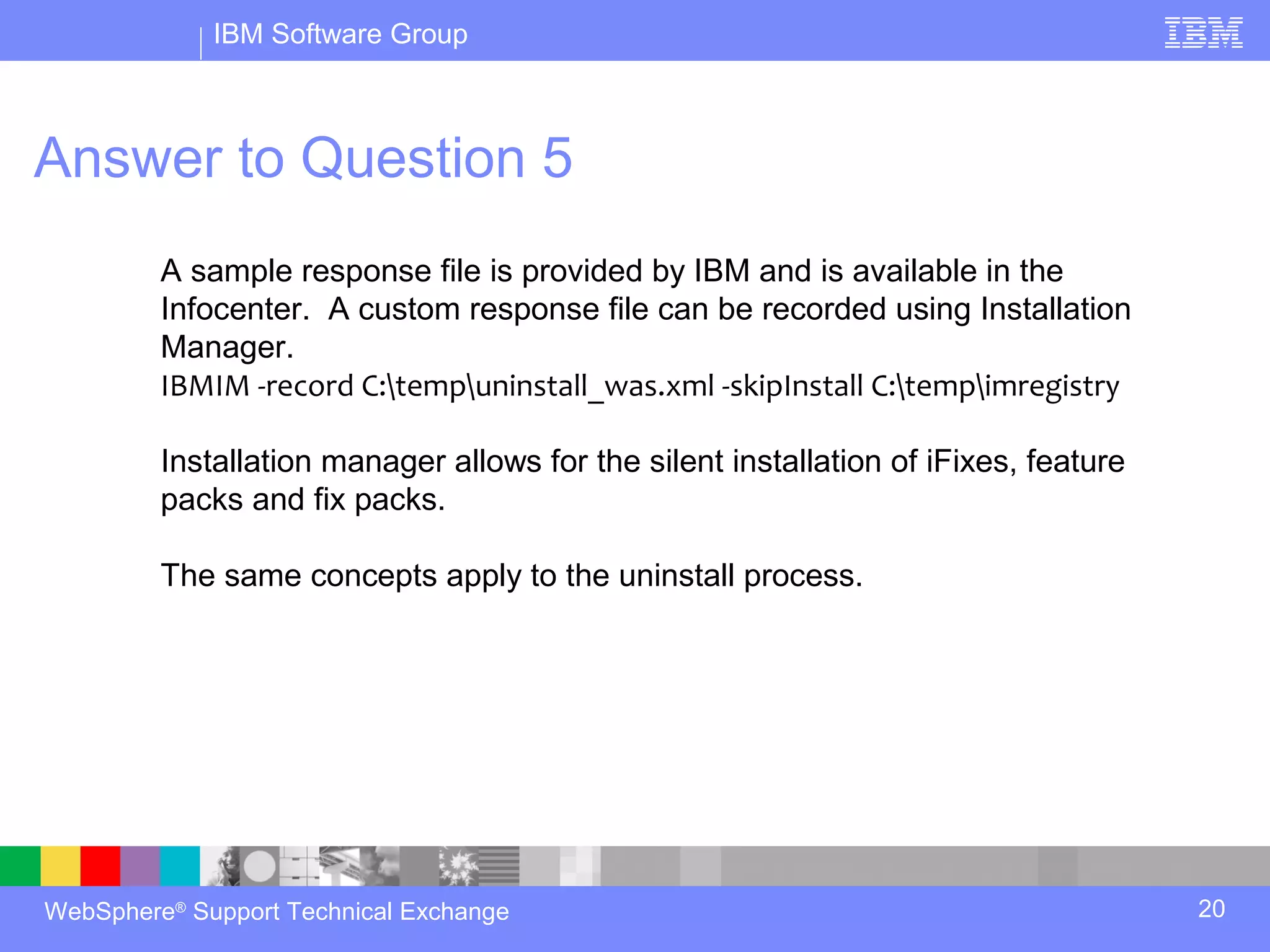 IBM Software Group



Answer to Question 5
         A sample response file is provided by IBM and is available in the
         Infocenter. A custom response file can be recorded using Installation
         Manager.
         IBMIM -record C:tempuninstall_was.xml -skipInstall C:tempimregistry

         Installation manager allows for the silent installation of iFixes, feature
         packs and fix packs.

         The same concepts apply to the uninstall process.




WebSphere® Support Technical Exchange                                                 20
 