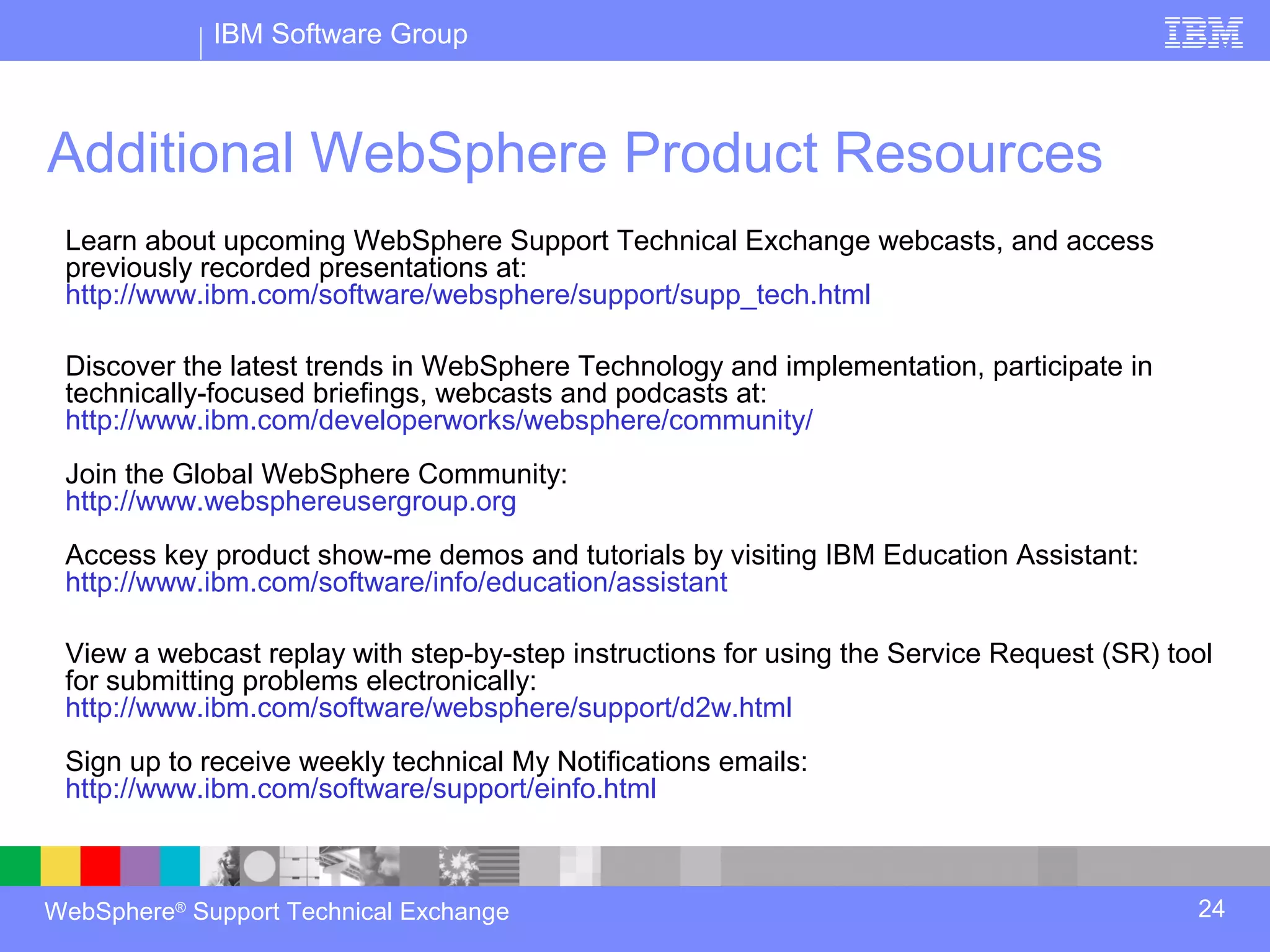 IBM Software Group



Additional WebSphere Product Resources
 Learn about upcoming WebSphere Support Technical Exchange webcasts, and access
 previously recorded presentations at:
 http://www.ibm.com/software/websphere/support/supp_tech.html

 Discover the latest trends in WebSphere Technology and implementation, participate in
 technically-focused briefings, webcasts and podcasts at:
 http://www.ibm.com/developerworks/websphere/community/
 Join the Global WebSphere Community:
 http://www.websphereusergroup.org
 Access key product show-me demos and tutorials by visiting IBM Education Assistant:
 http://www.ibm.com/software/info/education/assistant

 View a webcast replay with step-by-step instructions for using the Service Request (SR) tool
 for submitting problems electronically:
 http://www.ibm.com/software/websphere/support/d2w.html
 Sign up to receive weekly technical My Notifications emails:
 http://www.ibm.com/software/support/einfo.html



WebSphere® Support Technical Exchange                                                      24
 