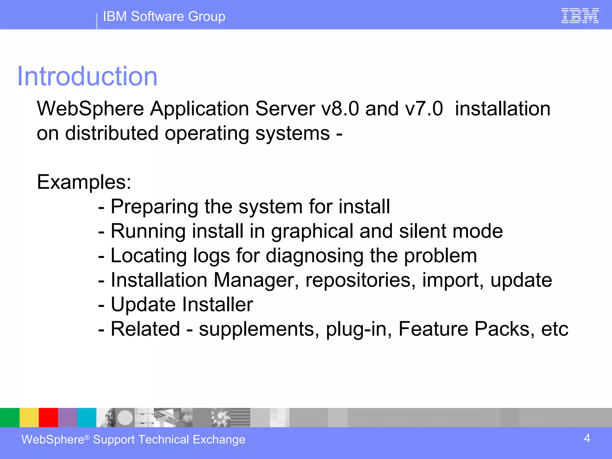 IBM Software Group



Introduction
  WebSphere Application Server v8.0 and v7.0 installation
  on distributed operating systems -

  Examples:
       - Preparing the system for install
       - Running install in graphical and silent mode
       - Locating logs for diagnosing the problem
       - Installation Manager, repositories, import, update
       - Update Installer
       - Related - supplements, plug-in, Feature Packs, etc




WebSphere® Support Technical Exchange                         4
 