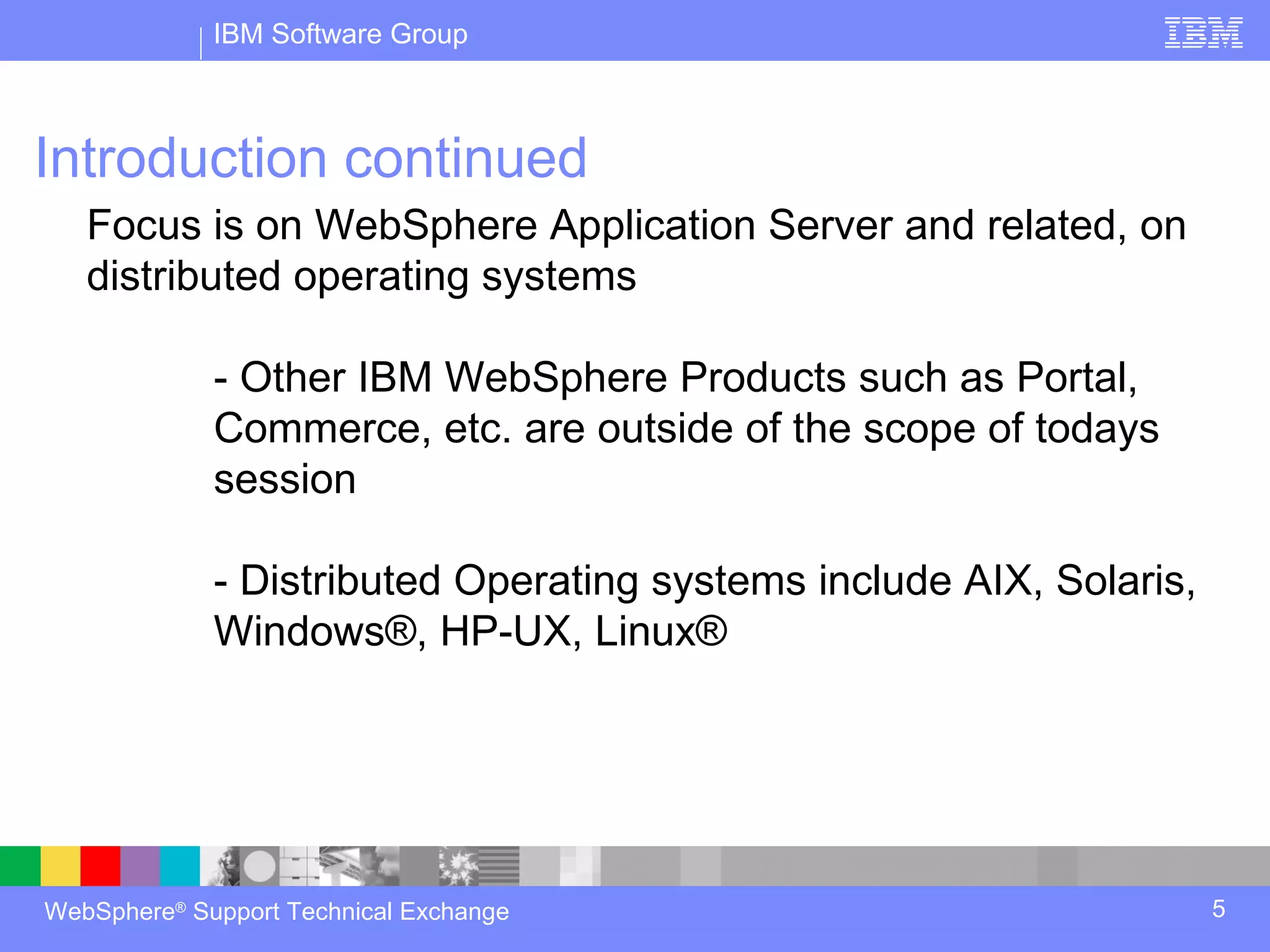 IBM Software Group



Introduction continued
   Focus is on WebSphere Application Server and related, on
   distributed operating systems

             - Other IBM WebSphere Products such as Portal,
             Commerce, etc. are outside of the scope of todays
             session

             - Distributed Operating systems include AIX, Solaris,
             Windows®, HP-UX, Linux®




WebSphere® Support Technical Exchange                                5
 