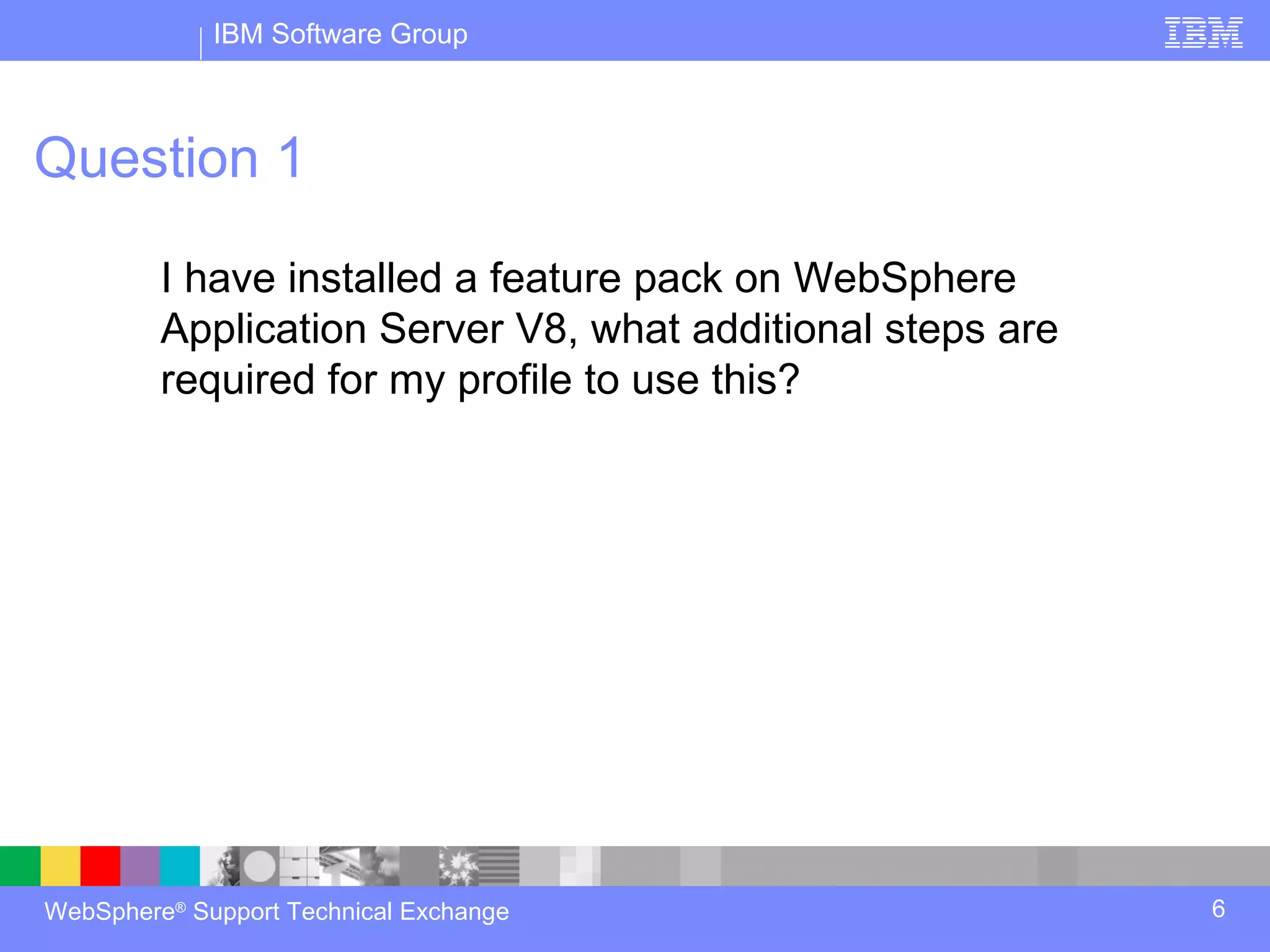 IBM Software Group



Question 1

         I have installed a feature pack on WebSphere
         Application Server V8, what additional steps are
         required for my profile to use this?




WebSphere® Support Technical Exchange                       6
 
