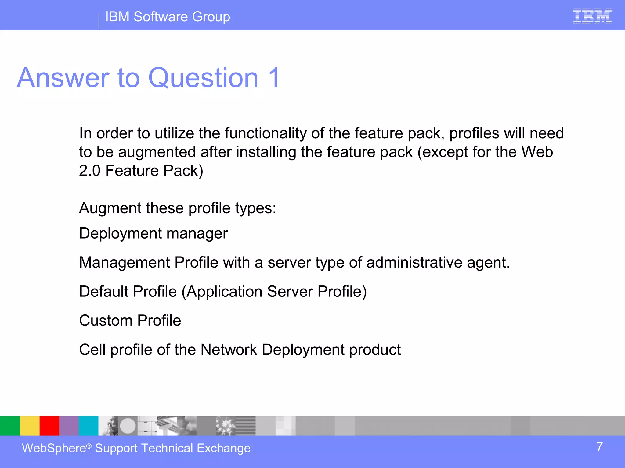 IBM Software Group



Answer to Question 1
         In order to utilize the functionality of the feature pack, profiles will need
         to be augmented after installing the feature pack (except for the Web
         2.0 Feature Pack)

         Augment these profile types:
         Deployment manager
         Management Profile with a server type of administrative agent.
         Default Profile (Application Server Profile)
         Custom Profile
         Cell profile of the Network Deployment product




WebSphere® Support Technical Exchange                                                    7
 