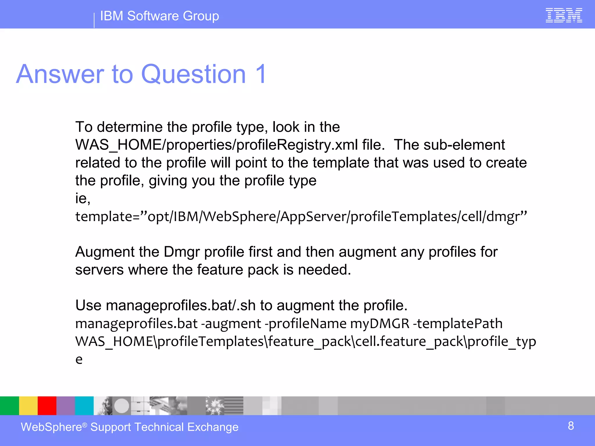 IBM Software Group



Answer to Question 1
         To determine the profile type, look in the
         WAS_HOME/properties/profileRegistry.xml file. The sub-element
         related to the profile will point to the template that was used to create
         the profile, giving you the profile type
         ie,
         template=”opt/IBM/WebSphere/AppServer/profileTemplates/cell/dmgr”

         Augment the Dmgr profile first and then augment any profiles for
         servers where the feature pack is needed.

         Use manageprofiles.bat/.sh to augment the profile.
         manageprofiles.bat -augment -profileName myDMGR -templatePath
         WAS_HOMEprofileTemplatesfeature_packcell.feature_packprofile_typ
         e



WebSphere® Support Technical Exchange                                                8
 