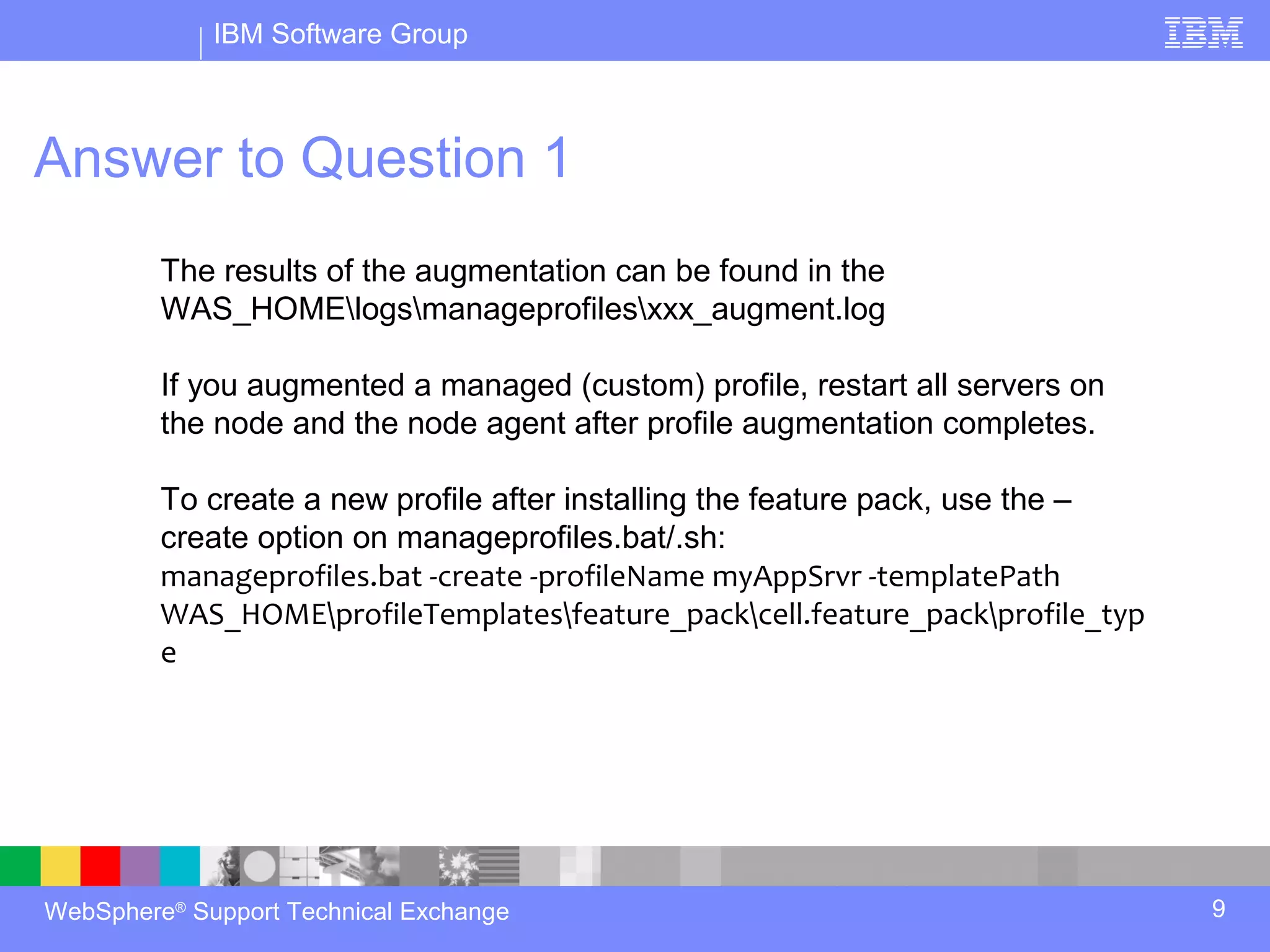 IBM Software Group



Answer to Question 1
         The results of the augmentation can be found in the
         WAS_HOMElogsmanageprofilesxxx_augment.log

         If you augmented a managed (custom) profile, restart all servers on
         the node and the node agent after profile augmentation completes.

         To create a new profile after installing the feature pack, use the –
         create option on manageprofiles.bat/.sh:
         manageprofiles.bat -create -profileName myAppSrvr -templatePath
         WAS_HOMEprofileTemplatesfeature_packcell.feature_packprofile_typ
         e




WebSphere® Support Technical Exchange                                           9
 