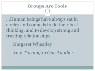 Groups Are Tools … Human beings have always sat in circles and councils to do their best thinking, and to develop strong and trusting relationships. Margaret Wheatley from  Turning to One Another 