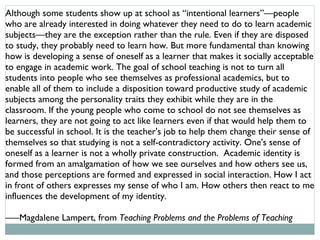 Although some students show up at school as “intentional learners”––people who are already interested in doing whatever they need to do to learn academic subjects––they are the exception rather than the rule. Even if they are disposed to study, they probably need to learn how. But more fundamental than knowing how is developing a sense of oneself as a learner that makes it socially acceptable to engage in academic work. The goal of school teaching is not to turn all students into people who see themselves as professional academics, but to enable all of them to include a disposition toward productive study of academic subjects among the personality traits they exhibit while they are in the classroom. If the young people who come to school do not see themselves as learners, they are not going to act like learners even if that would help them to be successful in school. It is the teacher's job to help them change their sense of themselves so that studying is not a self-contradictory activity. One's sense of oneself as a learner is not a wholly private construction.  Academic identity is formed from an amalgamation of how we see ourselves and how others see us, and those perceptions are formed and expressed in social interaction. How I act in front of others expresses my sense of who I am. How others then react to me influences the development of my identity. ––– Magdalene Lampert, from  Teaching Problems and the Problems of Teaching 