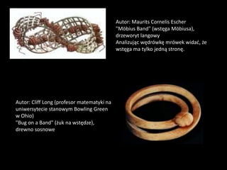 Autor: Maurits Cornelis Escher
"Möbius Band" (wstęga Möbiusa),
drzeworyt langowy
Analizując wędrówkę mrówek widać, że
wstęga ma tylko jedną stronę.
Autor: Cliff Long (profesor matematyki na
uniwersytecie stanowym Bowling Green
w Ohio)
"Bug on a Band" (żuk na wstędze),
drewno sosnowe
 
