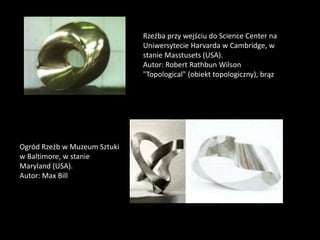 Rzeźba przy wejściu do Science Center na
Uniwersytecie Harvarda w Cambridge, w
stanie Masstusets (USA).
Autor: Robert Rathbun Wilson
"Topological" (obiekt topologiczny), brąz
Ogród Rzeźb w Muzeum Sztuki
w Baltimore, w stanie
Maryland (USA).
Autor: Max Bill
 