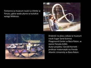 Fontanna w muzeum nauki La Vilette w
Paryżu, gdzie woda płynie w kształcie
wstęgi Möbiusa.
Drabinki na placu zabaw w muzeum
nauki Sugar Sand Science
Playground Center w Boca Raton, w
stanie Floryda (USA).
Autor projektu: Gerald Harnett -
profesor matematyki na Florida
Atlantic University w Boca Raton.
 