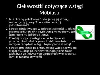 Ciekawostki dotyczące wstęgi
Möbiusa:
1. Jeśli chcemy pokolorować tylko jedną jej stronę,...
zakolorujemy ją całą. To wszystko przez jej
jednostronność!
2. Spróbuj rozciąć wstęgę w połowie szerokości i... okaże się,
że zamiast dwóch mniejszych wstęg mamy znowu jedną
(tym razem ma już dwie strony).
3. Rozetnij następne wstęgi, ale tak by cięcie nie
przechodziło dokładnie przez środek szerokości i... po
rozcięciu będą dwie wstęgi i to połączone ze sobą!
4. Spróbuj przejechać po brzegu swojej wstęgi skuwką od
długopisu. Jadąc po jednej stronie, po jakimś czasie
zauważysz, że skuwka wędruje po przeciwnej krawędzi
(czyli to ta sama krawędź!)
 