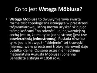 Co to jest Wstęga Möbiusa?
• Wstęga Möbiusa to dwuwymiarowa zwarta
rozmaitość topologiczna istniejąca w przestrzeni
trójwymiarowej, którą można uzyskać sklejając
taśmę końcami "na odwrót". Jej najważniejszą
cechą jest to, że ma tylko jedną stronę (jest tzw.
powierzchnią jednostronną). Posiada również
tylko jedną krawędź - "sklejenie" tej krawędzi
(niemożliwe w przestrzeni trójwymiarowej) daje
butelkę Kleina. Opisana przez niemieckiego
matematyka Augusta Möbiusa i Johanna
Benedicta Listinga w 1858 roku.
 
