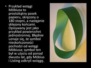 • Przykład wstęgi
Möbiusa to
prostokątny pasek
papieru, skręcony o
180 stopni, a następnie
sklejony końcami.
Opisywany jest jako
przykład powierzchni
jednostronnej. Błędnie
uznaje się, że symbol
nieskończoności
pochodzi od wstęgi
Möbiusa; symbol ten
był w użyciu od ponad
dwustu lat, gdy Möbius
i Listing odkryli wstęgę.
 