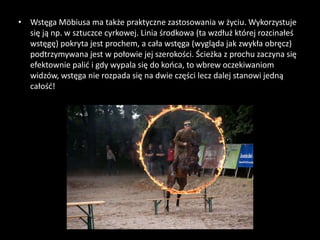 • Wstęga Möbiusa ma także praktyczne zastosowania w życiu. Wykorzystuje
się ją np. w sztuczce cyrkowej. Linia środkowa (ta wzdłuż której rozcinałeś
wstęgę) pokryta jest prochem, a cała wstęga (wygląda jak zwykła obręcz)
podtrzymywana jest w połowie jej szerokości. Ścieżka z prochu zaczyna się
efektownie palić i gdy wypala się do końca, to wbrew oczekiwaniom
widzów, wstęga nie rozpada się na dwie części lecz dalej stanowi jedną
całość!
 