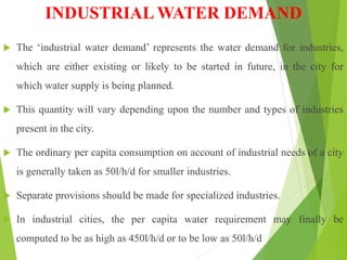 INDUSTRIAL WATER DEMAND
 The ‘industrial water demand’ represents the water demand for industries,
which are either existing or likely to be started in future, in the city for
which water supply is being planned.
 This quantity will vary depending upon the number and types of industries
present in the city.
 The ordinary per capita consumption on account of industrial needs of a city
is generally taken as 50l/h/d for smaller industries.
 Separate provisions should be made for specialized industries.
 In industrial cities, the per capita water requirement may finally be
computed to be as high as 450l/h/d or to be low as 50l/h/d
 