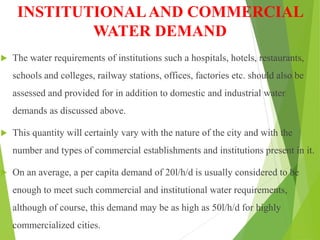 INSTITUTIONALAND COMMERCIAL
WATER DEMAND
 The water requirements of institutions such a hospitals, hotels, restaurants,
schools and colleges, railway stations, offices, factories etc. should also be
assessed and provided for in addition to domestic and industrial water
demands as discussed above.
 This quantity will certainly vary with the nature of the city and with the
number and types of commercial establishments and institutions present in it.
 On an average, a per capita demand of 20l/h/d is usually considered to be
enough to meet such commercial and institutional water requirements,
although of course, this demand may be as high as 50l/h/d for highly
commercialized cities.
 