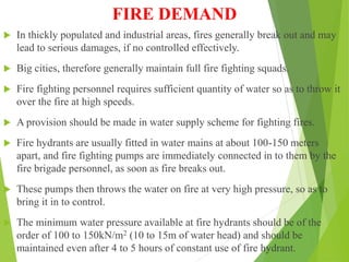 FIRE DEMAND
 In thickly populated and industrial areas, fires generally break out and may
lead to serious damages, if no controlled effectively.
 Big cities, therefore generally maintain full fire fighting squads.
 Fire fighting personnel requires sufficient quantity of water so as to throw it
over the fire at high speeds.
 A provision should be made in water supply scheme for fighting fires.
 Fire hydrants are usually fitted in water mains at about 100-150 meters
apart, and fire fighting pumps are immediately connected in to them by the
fire brigade personnel, as soon as fire breaks out.
 These pumps then throws the water on fire at very high pressure, so as to
bring it in to control.
 The minimum water pressure available at fire hydrants should be of the
order of 100 to 150kN/m2 (10 to 15m of water head) and should be
maintained even after 4 to 5 hours of constant use of fire hydrant.
 