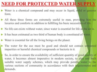 NEED FOR PROTECTED WATER SUPPLY
 Water is a chemical compound and may occur in liquid, solid or gaseous
form.
 All these three forms are extremely useful to man, providing him the
luxuries and comforts in addition to fulfilling his basic necessities of life.
 No life can exists without water, since water is essential for life as the air is.
 It has been estimated as two third of human body is constituted of water.
 Water is essential for all the living beings on the planet.
 The water for the use must be good and should not contain unwanted
impurities or harmful chemical compounds or bacteria in it.
 So, in order to ensure the availability of sufficient quantity of good quality of
water, it becomes almost imperative in modern society, to plan and built
suitable water supply schemes, which may provide potable water to the
various sections of community in accordance with their requirements and
demands.
 