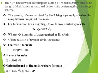  The high rate of water consumption during a fire considerably affects the
design of distribution system, and hence while designing the water supply
scheme.
 The quantity of water required for fire fighting isgenerally calculated by
using different empirical formulae.
 For Indian conditions Kuichling’s formula gives satisfactory results.
 Q=3182 √p
 Where ‘Q’isquantity of water required in litres/min
 ‘P’ispopulation of town or cityin thousands
 Freeman’s formula
Q=1136(P/5+ 10)
Bustons formula
Q = 5663 √P
National board of fire underwriters formula
Q = 4637 √P (1-0.01 √P )
 