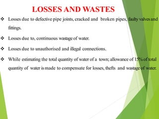 LOSSES AND WASTES
 Losses due to defective pipe joints, cracked and broken pipes, faulty valvesand
fittings.
 Losses due to, continuous wastageof water.
 Losses due to unauthorised and illegal connections.
 While estimating the total quantity of water of a town; allowance of 15%of total
quantity of water ismade to compensate for losses, thefts and wastageof water.
 