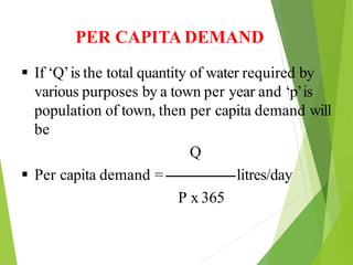 PER CAPITA DEMAND
 If ‘Q’is the total quantity of water required by
various purposes by a town per year and ‘p’is
population of town, then per capita demand will
be
Q
 Per capita demand =------------------litres/day
P x 365
 