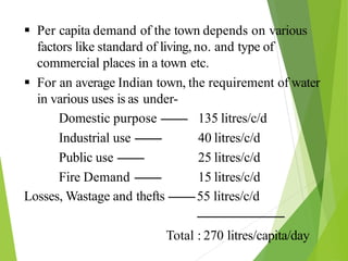  Per capita demand of the town depends on various
factors like standard of living, no. and type of
commercial places in a town etc.
 For an average Indian town, the requirement of water
in various uses is as under-
Domestic purpose --------
Industrial use --------
Public use --------
Fire Demand --------
135 litres/c/d
40 litres/c/d
25 litres/c/d
15 litres/c/d
Losses, Wastage and thefts --------55 litres/c/d
--------------------------
Total : 270 litres/capita/day
 