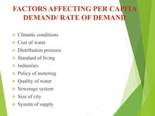 FACTORS AFFECTING PER CAPITA
DEMAND/ RATE OF DEMAND
 Climatic conditions
 Cost of water
 Distribution pressure
 Standard of living
 Industries
 Policy of metering
 Quality of water
 Sewerage system
 Size of city
 System of supply
 