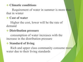  Climatic conditions
Requirement of water in summer is more than
that in winter
 Cost of water
Higher the cost, lower will be the rate of
demand
 Distribution pressure
consumption of water increases with the
increase in the distribution pressure
 Standard of living
Rich and upper class community consume more
water due to their living standards
 