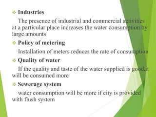  Industries
The presence of industrial and commercial activities
at a particular place increases the water consumption by
large amounts
 Policy of metering
Installation of meters reduces the rate of consumption
 Quality of water
If the quality and taste of the water supplied is good,it
will be consumed more
 Sewerage system
water consumption will be more if city is provided
with flush system
 