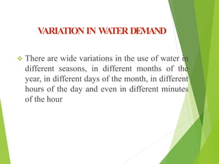 VARIATION IN WATER DEMAND
 There are wide variations in the use of water in
different seasons, in different months of the
year, in different days of the month, in different
hours of the day and even in different minutes
of the hour
 