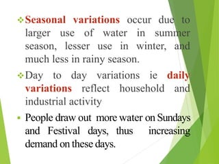 Seasonal variations occur due to
larger use of water in summer
season, lesser use in winter, and
much less in rainy season.
Day to day variations ie daily
variations reflect household and
industrial activity
 People draw out more water on Sundays
and Festival days, thus increasing
demand on these days.
 