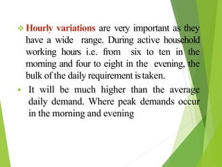  Hourly variations are very important as they
have a wide range. During active household
working hours i.e. from six to ten in the
morning and four to eight in the evening, the
bulk of the daily requirement istaken.
 It will be much higher than the average
daily demand. Where peak demands occur
in the morning and evening
 