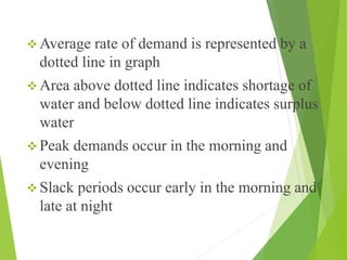  Average rate of demand is represented by a
dotted line in graph
 Area above dotted line indicates shortage of
water and below dotted line indicates surplus
water
 Peak demands occur in the morning and
evening
 Slack periods occur early in the morning and
late at night
 