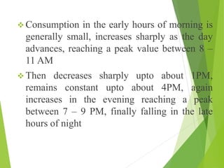  Consumption in the early hours of morning is
generally small, increases sharply as the day
advances, reaching a peak value between 8 –
11 AM
 Then decreases sharply upto about 1PM,
remains constant upto about 4PM, again
increases in the evening reaching a peak
between 7 – 9 PM, finally falling in the late
hours of night
 