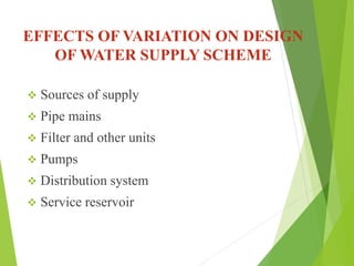 EFFECTS OF VARIATION ON DESIGN
OF WATER SUPPLY SCHEME
 Sources of supply
 Pipe mains
 Filter and other units
 Pumps
 Distribution system
 Service reservoir
 