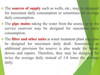 The sources of supply such as wells, etc., may be designed
for maximum daily consumption or sometimes for average
daily consumption.
 The pipe mains taking the water from the source up to the
service reservoir may be designed for maximum daily
consumption.
 The filter and other units at water treatment plant may also
be designed for maximum daily draft. Sometimes, an
additional provision for reserve is also made for break-
downs and repairs. Therefore, they may be designed for
twice the average daily instead of 1.8 times the average
daily.
 