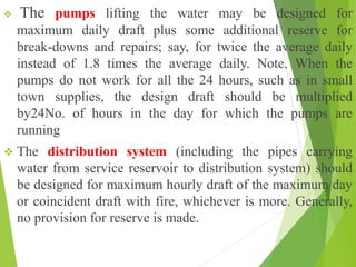 The pumps lifting the water may be designed for
maximum daily draft plus some additional reserve for
break-downs and repairs; say, for twice the average daily
instead of 1.8 times the average daily. Note. When the
pumps do not work for all the 24 hours, such as in small
town supplies, the design draft should be multiplied
by24No. of hours in the day for which the pumps are
running
 The distribution system (including the pipes carrying
water from service reservoir to distribution system) should
be designed for maximum hourly draft of the maximum day
or coincident draft with fire, whichever is more. Generally,
no provision for reserve is made.
 