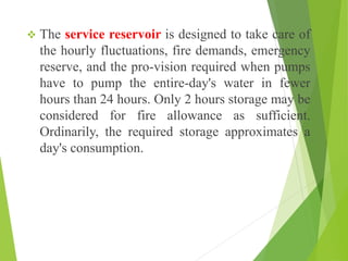  The service reservoir is designed to take care of
the hourly fluctuations, fire demands, emergency
reserve, and the pro-vision required when pumps
have to pump the entire-day's water in fewer
hours than 24 hours. Only 2 hours storage may be
considered for fire allowance as sufficient.
Ordinarily, the required storage approximates a
day's consumption.
 