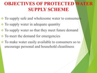 OBJECTIVES OF PROTECTED WATER
SUPPLY SCHEME
 To supply safe and wholesome water to consumers
 To supply water in adequate quantity
 To supply water so that they meet future demand
 To meet the demand for emergencies
 To make water easily available to consumers so to
encourage personal and household cleanliness
 