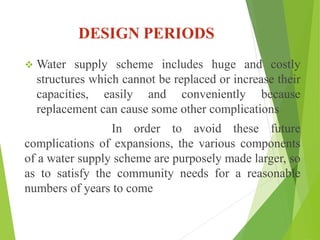 DESIGN PERIODS
 Water supply scheme includes huge and costly
structures which cannot be replaced or increase their
capacities, easily and conveniently because
replacement can cause some other complications
In order to avoid these future
complications of expansions, the various components
of a water supply scheme are purposely made larger, so
as to satisfy the community needs for a reasonable
numbers of years to come
 