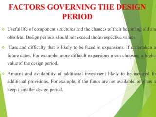FACTORS GOVERNING THE DESIGN
PERIOD
 Useful life of component structures and the chances of their becoming old and
obsolete. Design periods should not exceed those respective values.
 Ease and difficulty that is likely to be faced in expansions, if undertaken at
future dates. For example, more difficult expansions mean choosing a higher
value of the design period.
 Amount and availability of additional investment likely to be incurred for
additional provisions. For example, if the funds are not available, one has to
keep a smaller design period.
 