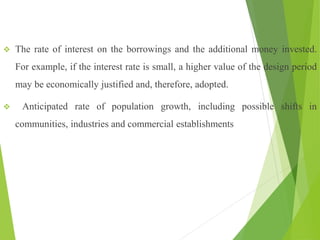  The rate of interest on the borrowings and the additional money invested.
For example, if the interest rate is small, a higher value of the design period
may be economically justified and, therefore, adopted.
 Anticipated rate of population growth, including possible shifts in
communities, industries and commercial establishments
 