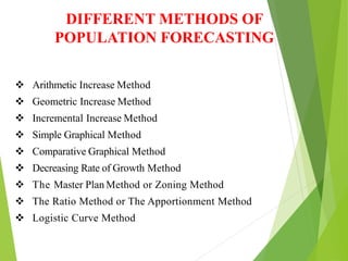  Arithmetic Increase Method
 Geometric Increase Method
 Incremental Increase Method
 Simple Graphical Method
 Comparative Graphical Method
 Decreasing Rate of Growth Method
 The Master Plan Method or Zoning Method
 The Ratio Method or The Apportionment Method
 Logistic Curve Method
DIFFERENT METHODS OF
POPULATION FORECASTING
 