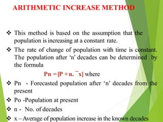 ARITHMETIC INCREASE METHOD
 This method is based on the assumption that the
population is increasing at a constant rate.
 The rate of change of population with time is constant.
The population after ‘n’ decades can be determined by
the formula
Pn =[P +n. ¯x] where
 Pn - Forecasted population after ‘n’ decades from the
present
 Po -Population at present
 n - No. of decades
 x –Average of population increase in the known decades
 