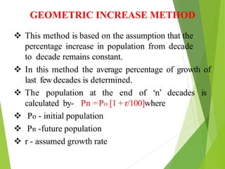 GEOMETRIC INCREASE METHOD
 This method is based on the assumption that the
percentage increase in population from decade
to decade remains constant.
 In this method the average percentage of growth of
last fewdecades is determined.
 The population at the end of ‘n’ decades is
calculated by- Pn =PO [1 + r/100]where
 Po - initial population
 Pn -future population
 r - assumed growth rate
 